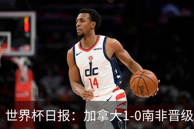 世界杯日报：加拿大1-0南非晋级创历史 韩国主帅洪明甫下课